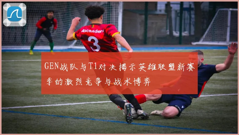 GEN战队与T1对决揭示英雄联盟新赛季的激烈竞争与战术博弈