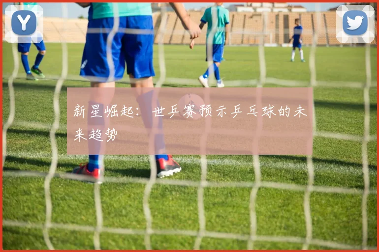 新星崛起：世乒赛预示乒乓球的未来趋势