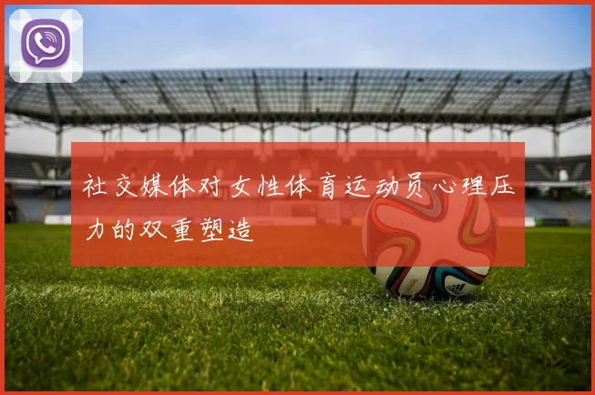 社交媒体对女性体育运动员心理压力的双重塑造