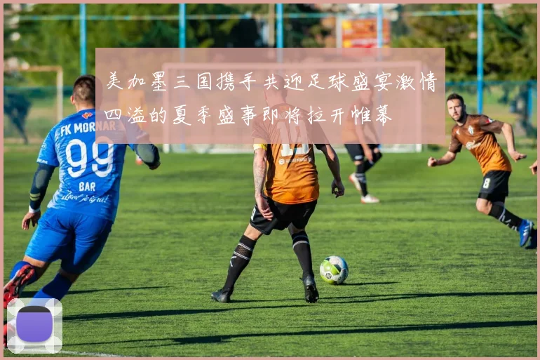 美加墨三国携手共迎足球盛宴激情四溢的夏季盛事即将拉开帷幕