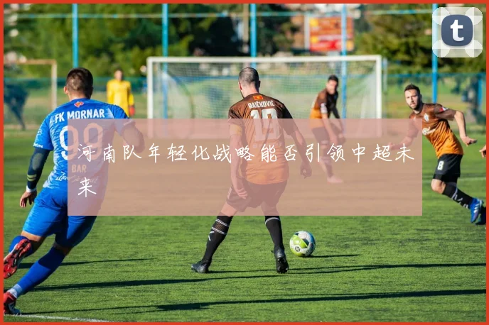 河南队年轻化战略能否引领中超未来