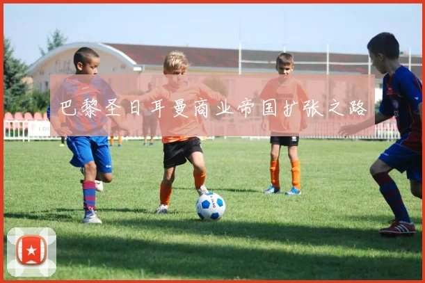 巴黎圣日耳曼商业帝国扩张之路