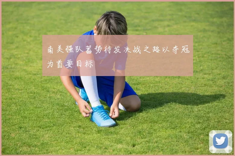 南美强队蓄势待发决战之路以夺冠为首要目标